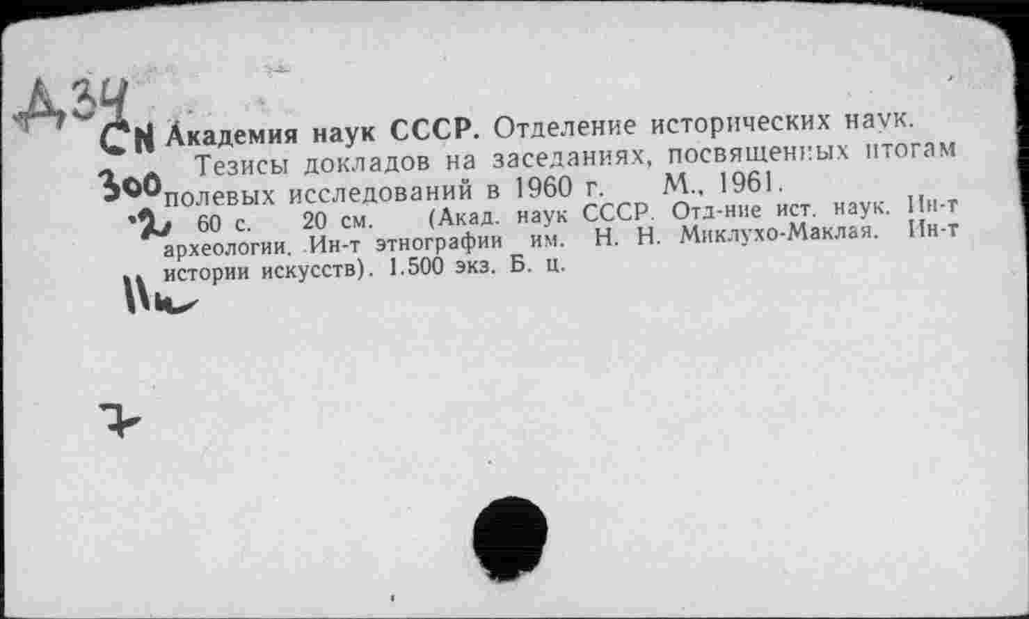 ﻿Н Академия наук СССР. Отделение исторических наук, о.» Тезисы докладов на заседаниях, посвященных итогам ^'"полевых исследований в 1960 г. М., 1961.
60 с. 20 см. (Акад, наук СССР. Отд-ние ист. наук. Ин-т археологии. Ин-т этнографии им. H. Н. Миклухо-Маклая. Ин-т Л истории искусств). 1.500 экз. Б. ц.